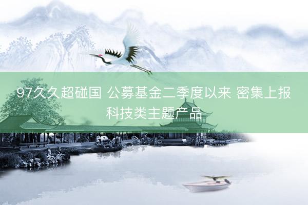 97久久超碰国 公募基金二季度以来 密集上报科技类主题产品