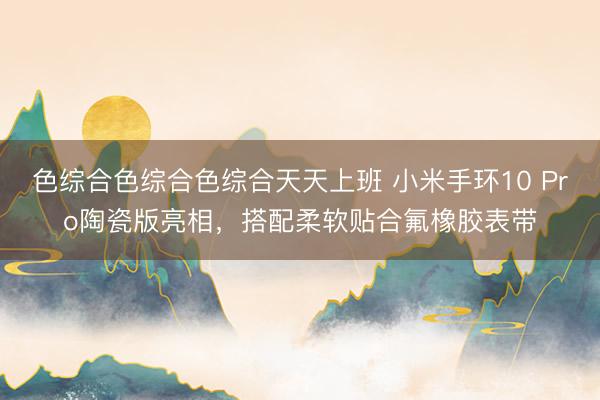 色综合色综合色综合天天上班 小米手环10 Pro陶瓷版亮相，搭配柔软贴合氟橡胶表带