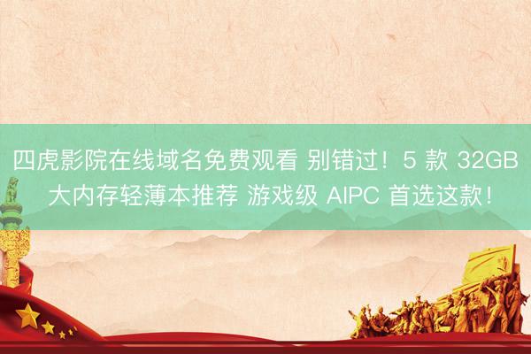 四虎影院在线域名免费观看 别错过！5 款 32GB 大内存轻薄本推荐 游戏级 AIPC 首选这款！