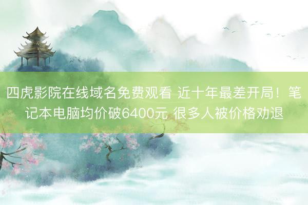 四虎影院在线域名免费观看 近十年最差开局！笔记本电脑均价破6400元 很多人被价格劝退