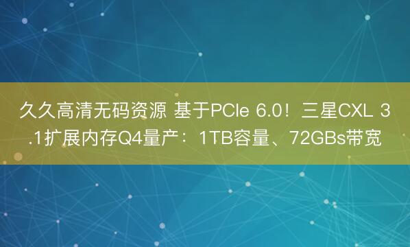 久久高清无码资源 基于PCIe 6.0！三星CXL 3.1扩展内存Q4量产：1TB容量、72GBs带宽