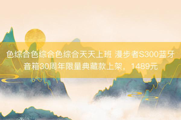 色综合色综合色综合天天上班 漫步者S300蓝牙音箱30周年限量典藏款上架，1489元