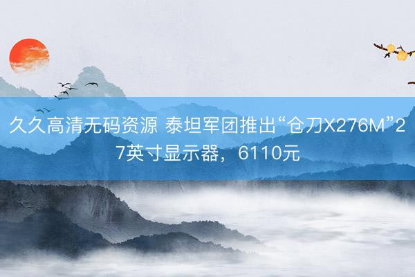久久高清无码资源 泰坦军团推出“仓刀X276M”27英寸显示器，6110元