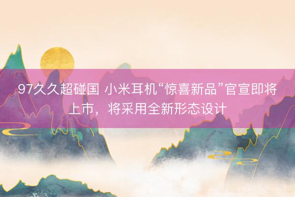 97久久超碰国 小米耳机“惊喜新品”官宣即将上市，将采用全新形态设计