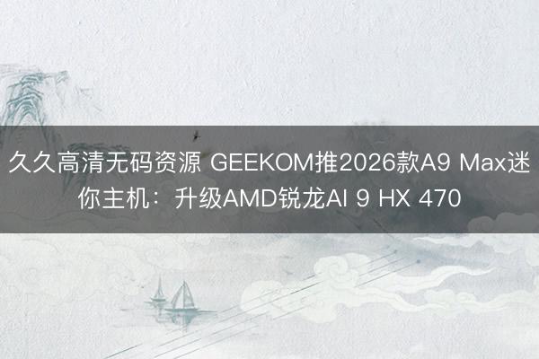 久久高清无码资源 GEEKOM推2026款A9 Max迷你主机：升级AMD锐龙AI 9 HX 470
