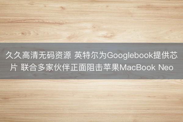 久久高清无码资源 英特尔为Googlebook提供芯片 联合多家伙伴正面阻击苹果MacBook Neo