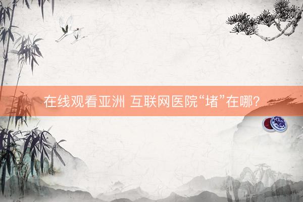 在线观看亚洲 互联网医院“堵”在哪？