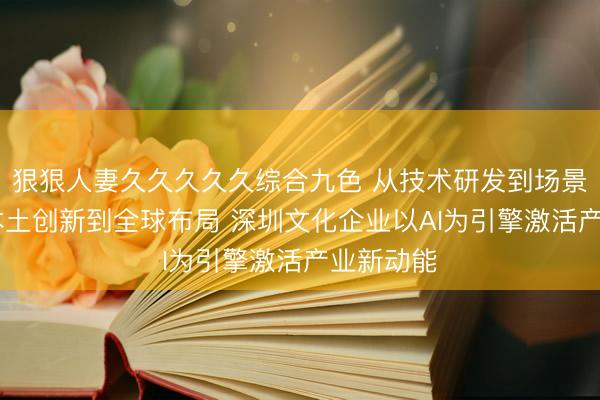 狠狠人妻久久久久久综合九色 从技术研发到场景落地 从本土创新到全球布局 深圳文化企业以AI为引擎激活产业新动能