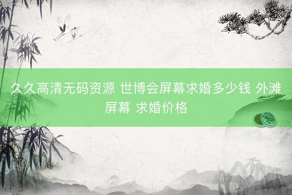 久久高清无码资源 世博会屏幕求婚多少钱 外滩屏幕 求婚价格
