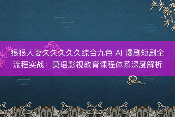 狠狠人妻久久久久久综合九色 AI 漫剧短剧全流程实战：莫瑶影视教育课程体系深度解析