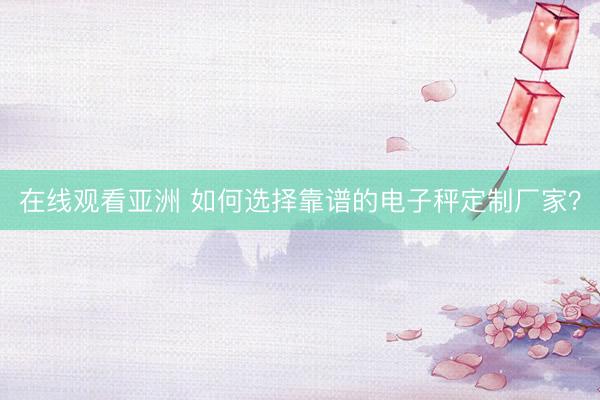 在线观看亚洲 如何选择靠谱的电子秤定制厂家？