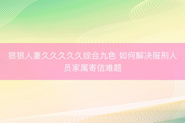 狠狠人妻久久久久久综合九色 如何解决服刑人员家属寄信难题