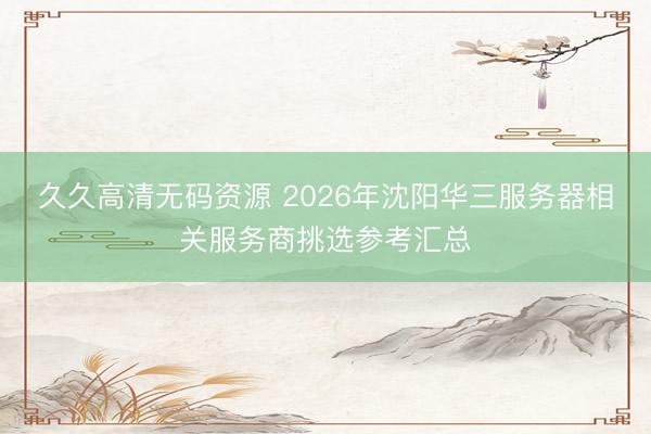 久久高清无码资源 2026年沈阳华三服务器相关服务商挑选参考汇总