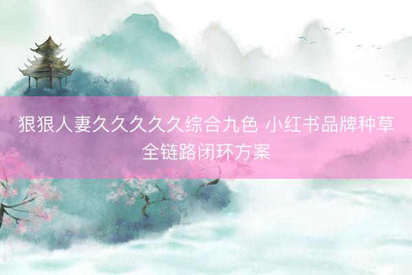 狠狠人妻久久久久久综合九色 小红书品牌种草全链路闭环方案