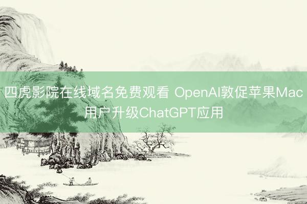 四虎影院在线域名免费观看 OpenAI敦促苹果Mac用户升级ChatGPT应用