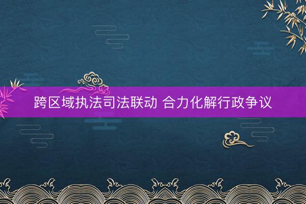 跨区域执法司法联动 合力化解行政争议