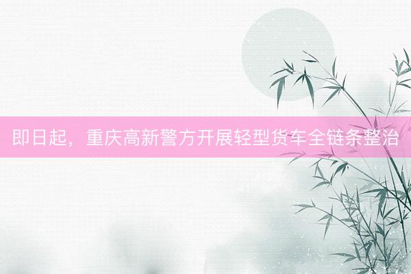 即日起,重庆高新警方开展轻型货车全链条整治
