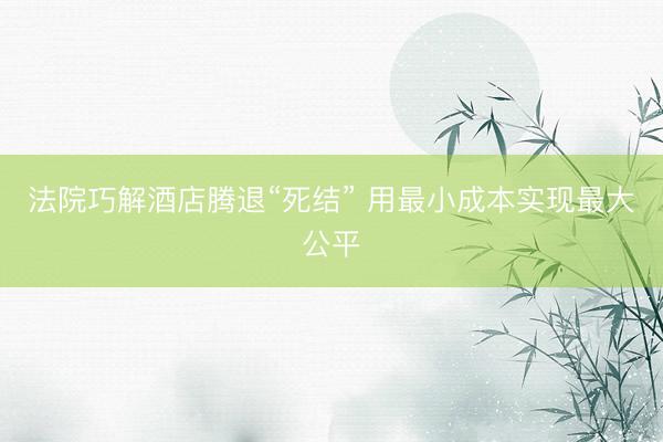 法院巧解酒店腾退“死结” 用最小成本实现最大公平