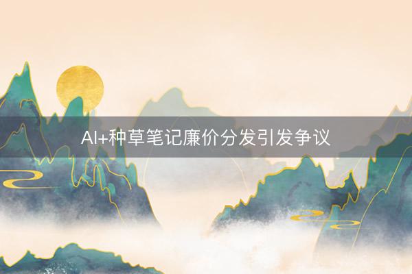 AI+种草笔记廉价分发引发争议