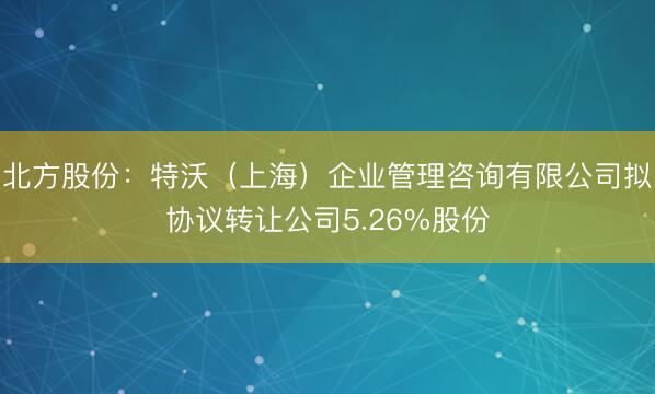 北方股份：特沃（上海）企业管理咨询有限公司拟协议转让公司5.26%股份