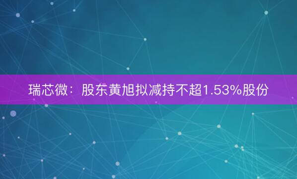 瑞芯微：股东黄旭拟减持不超1.53%股份