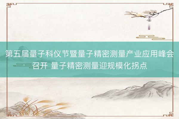 第五届量子科仪节暨量子精密测量产业应用峰会召开 量子精密测量迎规模化拐点