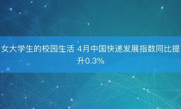 女大学生的校园生活 4月中国快递发展指数同比提升0.3%