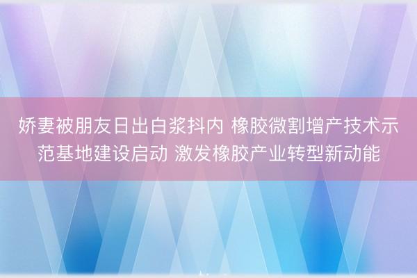 娇妻被朋友日出白浆抖内 橡胶微割增产技术示范基地建设启动 激发橡胶产业转型新动能