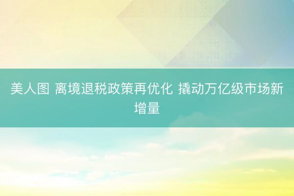 美人图 离境退税政策再优化 撬动万亿级市场新增量