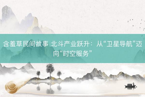 含羞草民间故事 北斗产业跃升：从“卫星导航”迈向“时空服务”