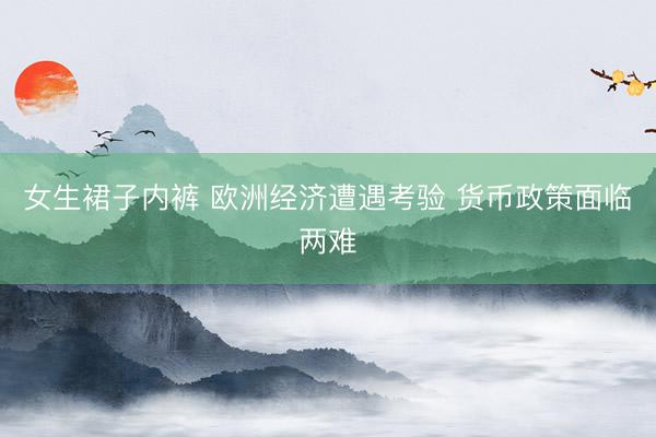 女生裙子内裤 欧洲经济遭遇考验 货币政策面临两难
