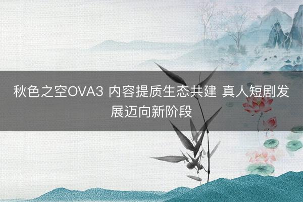 秋色之空OVA3 内容提质生态共建 真人短剧发展迈向新阶段