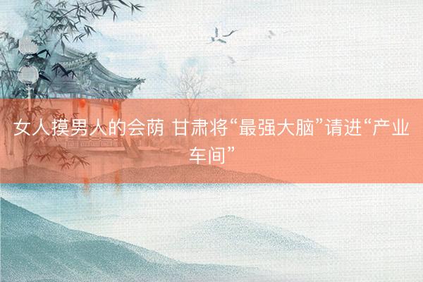 女人摸男人的会荫 甘肃将“最强大脑”请进“产业车间”