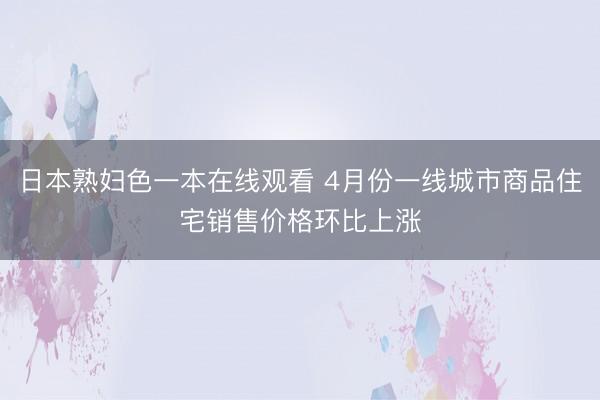日本熟妇色一本在线观看 4月份一线城市商品住宅销售价格环比上涨