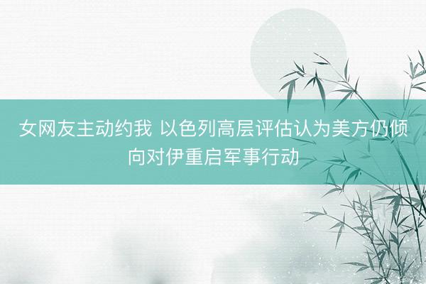 女网友主动约我 以色列高层评估认为美方仍倾向对伊重启军事行动