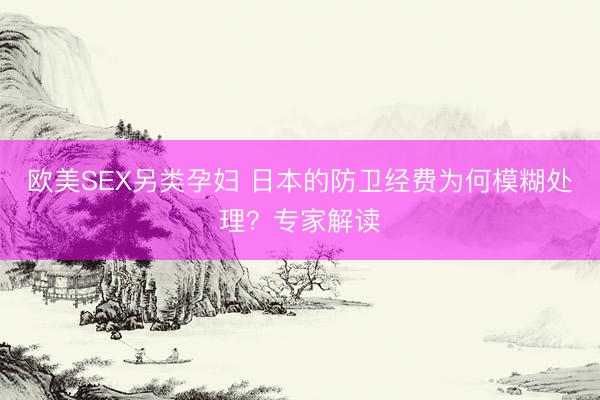 欧美SEX另类孕妇 日本的防卫经费为何模糊处理？专家解读