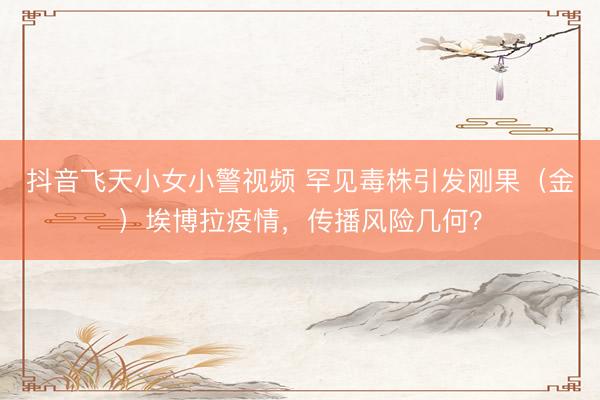 抖音飞天小女小警视频 罕见毒株引发刚果（金）埃博拉疫情，传播风险几何？