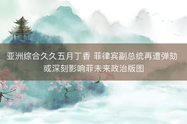 亚洲综合久久五月丁香 菲律宾副总统再遭弹劾 或深刻影响菲未来政治版图