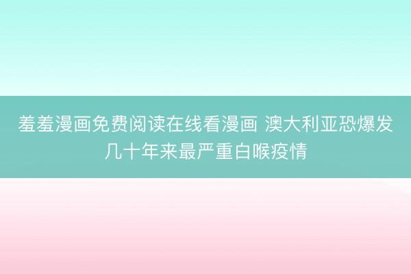 羞羞漫画免费阅读在线看漫画 澳大利亚恐爆发几十年来最严重白喉疫情