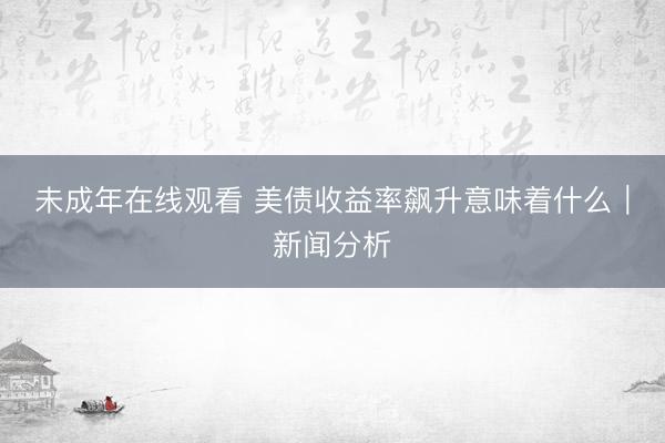 未成年在线观看 美债收益率飙升意味着什么｜新闻分析