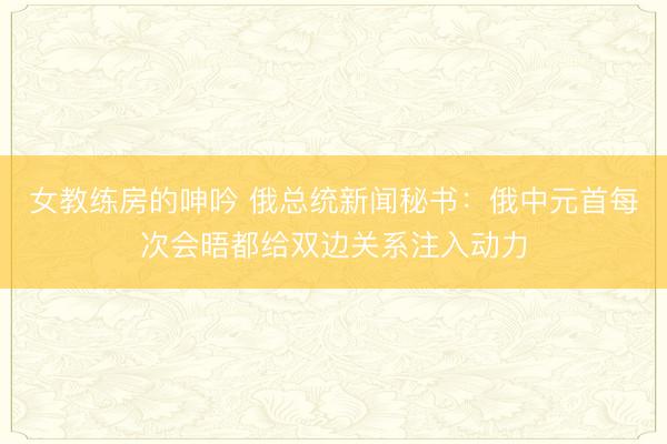 女教练房的呻吟 俄总统新闻秘书：俄中元首每次会晤都给双边关系注入动力