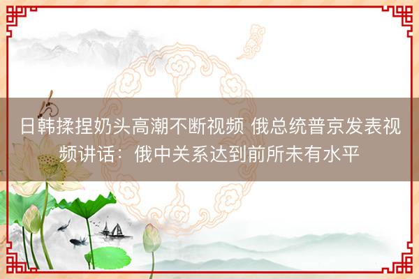 日韩揉捏奶头高潮不断视频 俄总统普京发表视频讲话：俄中关系达到前所未有水平
