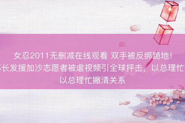 女忍2011无删减在线观看 双手被反绑跪地！以色列部长发援加沙志愿者被虐视频引全球抨击，以总理忙撇清关系