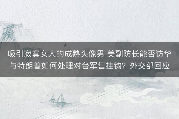 吸引寂寞女人的成熟头像男 美副防长能否访华与特朗普如何处理对台军售挂钩？外交部回应