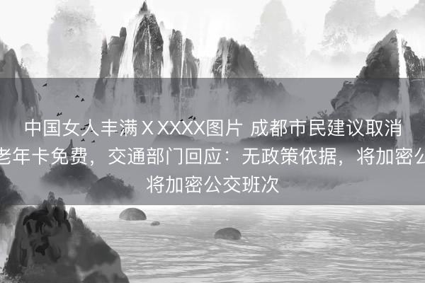 中国女人丰满ⅩXXXX图片 成都市民建议取消早高峰老年卡免费，交通部门回应：无政策依据，将加密公交班次