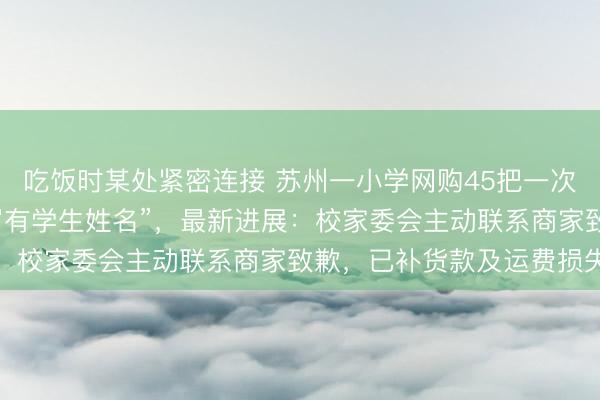 吃饭时某处紧密连接 苏州一小学网购45把一次性雨伞全损退货“伞身写有学生姓名”，最新进展：校家委会主动联系商家致歉，已补货款及运费损失