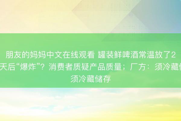 朋友的妈妈中文在线观看 罐装鲜啤酒常温放了20多天后“爆炸”？消费者质疑产品质量；厂方：须冷藏储存
