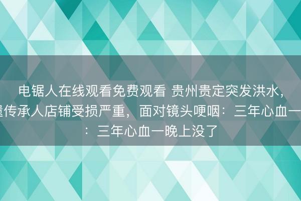 电锯人在线观看免费观看 贵州贵定突发洪水，90后非遗传承人店铺受损严重，面对镜头哽咽：三年心血一晚上没了