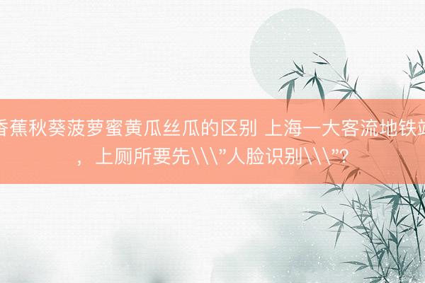 香蕉秋葵菠萝蜜黄瓜丝瓜的区别 上海一大客流地铁站，上厕所要先\
