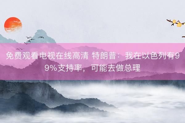 免费观看电视在线高清 特朗普：我在以色列有99%支持率，可能去做总理